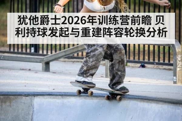 犹他爵士2026年训练营前瞻 贝利持球发起与重建阵容轮换分析