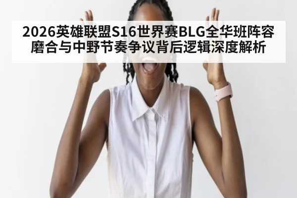 2026英雄联盟S16世界赛BLG全华班阵容磨合与中野节奏争议背后逻辑深度解析